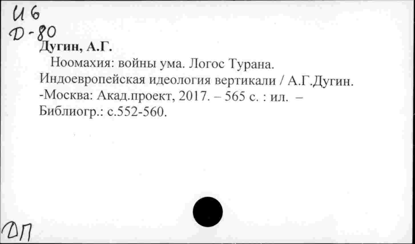 ﻿№
Дугин, А.Г.
Ноомахия: войны ума. Логос Турана.
Индоевропейская идеология вертикали / А.Г.Дугин. -Москва: Акад.проект, 2017. - 565 с. : ил. -Библиогр.: с.552-560.